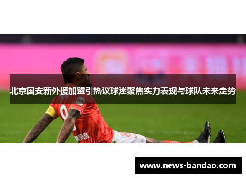 北京国安新外援加盟引热议球迷聚焦实力表现与球队未来走势