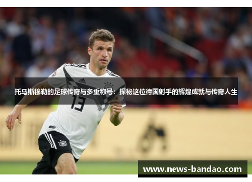 托马斯穆勒的足球传奇与多重称号：探秘这位德国射手的辉煌成就与传奇人生
