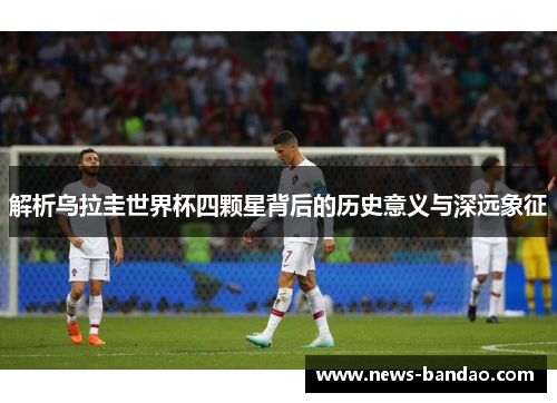 解析乌拉圭世界杯四颗星背后的历史意义与深远象征