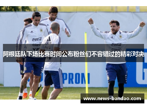阿根廷队下场比赛时间公布粉丝们不容错过的精彩对决