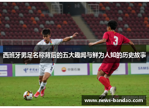 西班牙男足名称背后的五大趣闻与鲜为人知的历史故事