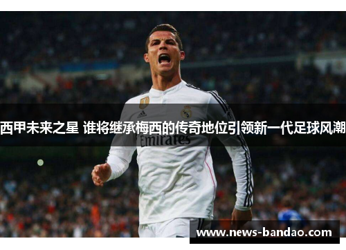 西甲未来之星 谁将继承梅西的传奇地位引领新一代足球风潮