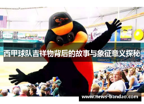 西甲球队吉祥物背后的故事与象征意义探秘